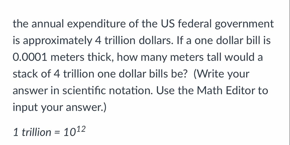 the annual expenditure of the US federal government
is approximately 4 trillion dollars. If a one dollar bill is
0.0001 meters thick, how many meters tall would a
stack of 4 trillion one dollar bills be? (Write your
answer in scientific notation. Use the Math Editor to
input your answer.)
1 trillion = 10¹2