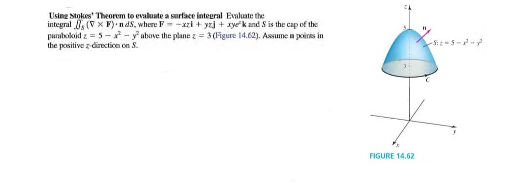 Using Stokes' Theorem to evaluate a surface integral Evaluate the
integral s (V x F) •n dS, where F = -xzi + yzj + xyek and S is the cap of the
paraboloid z = 5 - x2 - y above the plane z = 3 (Figure 14.62). Assume n points in
the positive z-direction on S.
S: z = 5 - x - y?
FIGURE 14.62
