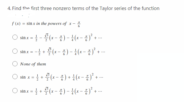 4. Find the first three nonzero terms of the Taylor series of the function
f (x) = sin x in the powers of x - 1
6
sin x =
글-블 (-증)- 1(x-풍)' +
sin x
글 + 플(-증) -1(+-증)'
= -
+...
2
None of them
글 + 블(x-종) + 1(x- 증)' + .
sin x =
sin x =
(x-) - (x-)' + --
+...
