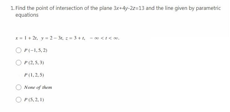 1. Find the point of intersection of the plane 3x+4y-2z=13 and the line given by parametric
equations
x = 1 + 2t, y = 2 – 3t, z = 3 + t, - o <t< o.
O P(-1,5, 2)
O P (2,5, 3)
P (1, 2, 5)
O None of them
O P (5, 2, 1)
