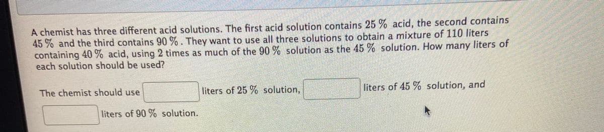 A chemist has three different acid solutions. The first acid solution contains 25 % acid, the second contains
45 % and the third contains 90 %. They want to use all three solutions to obtain a mixture of 110 liters
containing 40 % acid, using 2 times as much of the 90 % solution as the 45 % solution. How many liters of
each solution should be used?
The chemist should use
liters of 25 % solution,
liters of 45 % solution, and
liters of 90 % solution.
