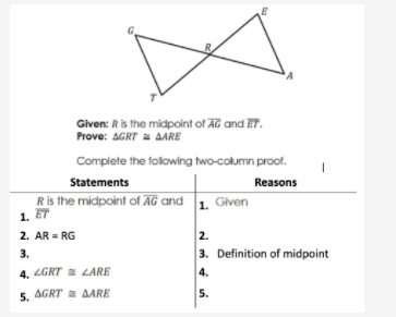 Given: Ris the midpoint of AG and ET.
Prove: AGRT a AARE
Complete the folowing two-column proof.
Statements
Reasons
Ris the midpoint of AG and 1. Given
1. ET
2. AR = RG
2.
3. Definition of midpoint
3.
4.
5.
4. LGRT LARE
5. AGRT AARE
