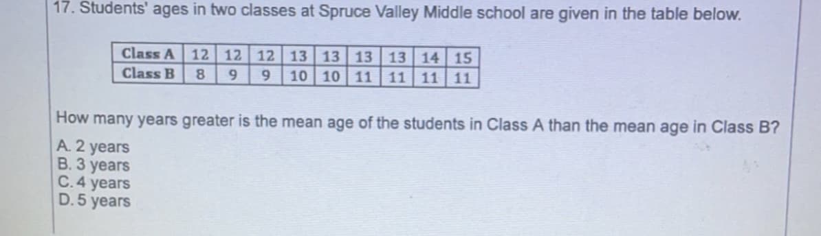 17. Students' ages in two classes at Spruce Valley Middle school are given in the table below.
13 13 13 13 14 15
10 10 11
Class A
12 12
12
Class B
8
11 11 11
How many years greater is the mean age of the students in Class A than the mean age in Class B?
A. 2 years
В. З уеars
C.4 years
D. 5
years
