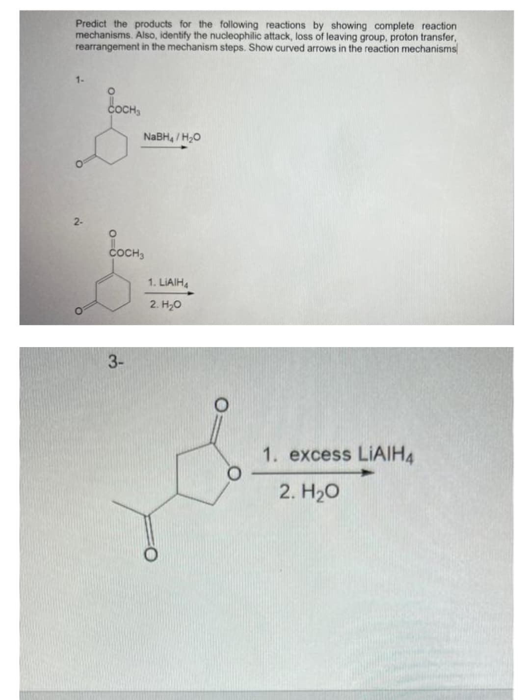 Predict the products for the following reactions by showing complete reaction
mechanisms. Also, identify the nucleophilic attack, loss of leaving group, proton transfer,
rearrangement in the mechanism steps. Show curved arrows in the reaction mechanisms
1-
O
2-
O
COCH3
NaBH4/H₂O
O
COCH 3
3-
1. LIAIH4
2. H₂O
1. excess LIAIHA
2. H₂O