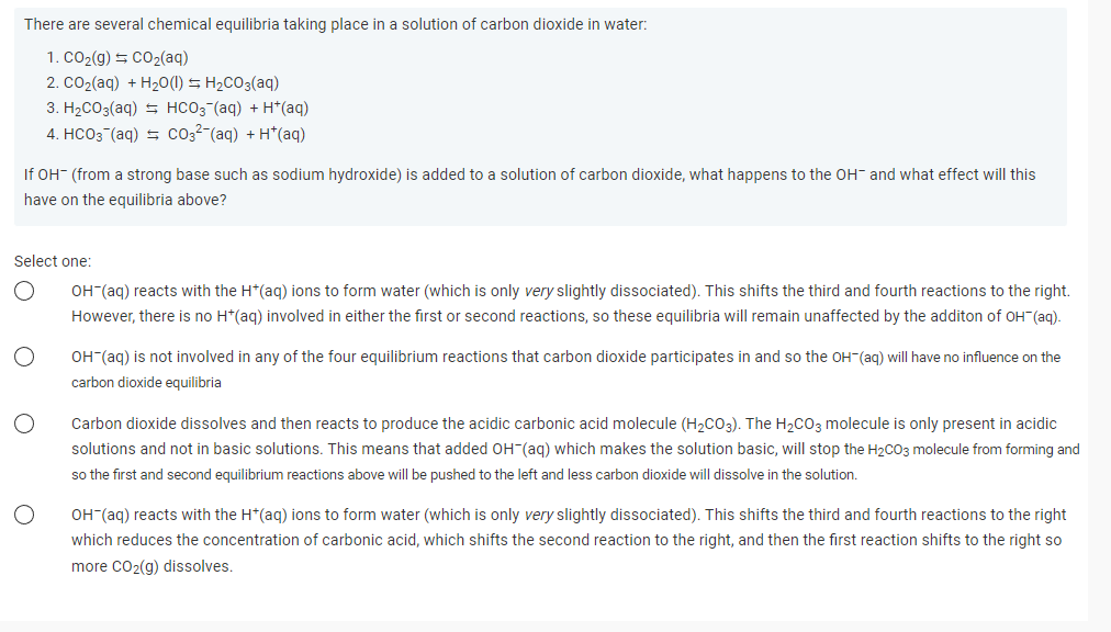 There are several chemical equilibria taking place in a solution of carbon dioxide in water:
1. CO₂(g) + CO₂(aq)
2. CO₂(aq) + H₂O(l) = H₂CO3(aq)
3. H₂CO3(aq) HCO3(aq) + H+ (aq)
4. HCO3(aq) = CO3²-(aq) + H*(aq)
If OH- (from a strong base such as sodium hydroxide) is added to a solution of carbon dioxide, what happens to the OH- and what effect will this
have on the equilibria above?
Select one:
OH-(aq) reacts with the H*(aq) ions to form water (which is only very slightly dissociated). This shifts the third and fourth reactions to the right.
However, there is no H*(aq) involved in either the first or second reactions, so these equilibria will remain unaffected by the additon of OH¯(aq).
O
OH-(aq) is not involved in any of the four equilibrium reactions that carbon dioxide participates in and so the OH-(aq) will have no influence on the
carbon dioxide equilibria
Carbon dioxide dissolves and then reacts to produce the acidic carbonic acid molecule (H₂CO3). The H₂CO3 molecule is only present in acidic
solutions and not in basic solutions. This means that added OH(aq) which makes the solution basic, will stop the H₂CO3 molecule from forming and
so the first and second equilibrium reactions above will be pushed to the left and less carbon dioxide will dissolve in the solution.
OH-(aq) reacts with the H*(aq) ions to form water (which is only very slightly dissociated). This shifts the third and fourth reactions to the right
which reduces the concentration of carbonic acid, which shifts the second reaction to the right, and then the first reaction shifts to the right so
more CO₂(g) dissolves.