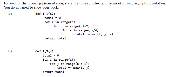 For each of the following pieces of code, state the time complexity in terms of n using asymptotic notation.
You do not need to show your work.
a)
def f_1(n):
total = 0
for i in range (n):
for j in range (n**2):
for k in range (n//4):
total += max(i, j, k)
return total
b)
def f_2(n):
total - 0
for i in range (n):
for j in range (n + i):
total += max (i, j)
return total

