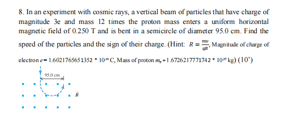 8. In an experiment with cosmic rays, a vertical beam of particles that have charge of
magnitude 3e and mass 12 times the proton mass enters a uniform horizontal
magnetic field of 0.250 T and is bent in a semicircle of diameter 95.0 cm. Find the
my
speed of the particles and the sign of their charge. (Hint: R= Magnitude of charge of
electron e = 1.6021765651352 * 10" C, Mass of proton m₂ = 1.6726217771742 * 10 kg) (10')
98²
95.0 cm