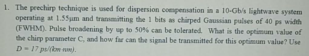 1. The prechirp technique is used for dispersion compensation in a 10-Gb/s lightwave system
operating at 1.55µm and transmitting the 1 bits as chirped Gaussian pulses of 40 ps width
(FWHM). Pulse broadening by up to 50% can be tolerated. What is the optimum value of
the chirp parameter C, and how far can the signal be transmitted for this optimum value? Use
D = 17 ps/(km nm).
