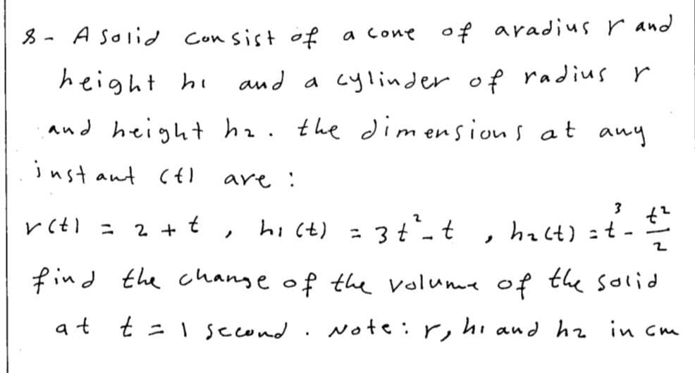 8 - A Solid Con sist of a cone
of aradius r and
height hi
and a cylinder of radius r
and height ha. the diim ensions at any
inst ant c{)
are :
hi (t) = 3t°-t
hact) =t-
2 +
t
ニ
ノ
find the change of the volume of the solid
at t =I second
Note : r, hi and hz in cm
