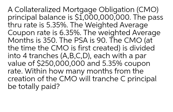 A Collateralized Mortgage Obligation (CMO)
principal balance is $1,000,000,000. The pass
thru rate is 5.35%. The Weighted Average
Coupon rate is 6.35%. The weighted Average
Months is 350. The PSA is 90. The CMO (at
the time the CMO is first created) is divided
into 4 tranches (A,B,C,D), each with a par
value of $250,000,000 and 5.35% coupon
rate. Within how many months from the
creation of the CMO will tranche C principal
be totally paid?
