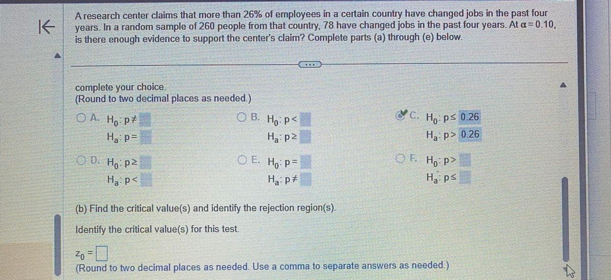 K
A research center claims that more than 26% of employees in a certain country have changed jobs in the past four
years. In a random sample of 260 people from that country, 78 have changed jobs in the past four years. At a = 0.10,
is there enough evidence to support the center's claim? Complete parts (a) through (e) below.
complete your choice.
(Round to two decimal places as needed.)
ⒸA. Ho: p
H₁: p=
OD. Ho: p2
H₁: p<
OB. Ho: P<
H₁: p²
OE. Ho: P=
Ha: p
D
(b) Find the critical value(s) and identify the rejection region(s).
Identify the critical value(s) for this test.
C. Ho: p≤ 0.26
H₂:p> 0.26
OF Ho:p>
H₁: ps
²0=
(Round to two decimal places as needed. Use a comma to separate answers as needed.)