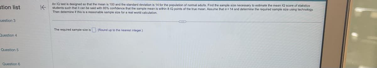 stion list
uestion 3
Question 4
Question 5
Question 6
K
An IQ test is designed so that the mean is 100 and the standard deviation is 14 for the population of normal adults. Find the sample size necessary to estimate the mean IQ score of statistics
students such that it can be said with 95% confidence that the sample mean is within 8 IQ points of the true mean. Assume that a 14 and determine the required sample size using technology.
Then determine if this is a reasonable sample size for a real world calculation.
The required sample size is. (Round up to the nearest integer.)