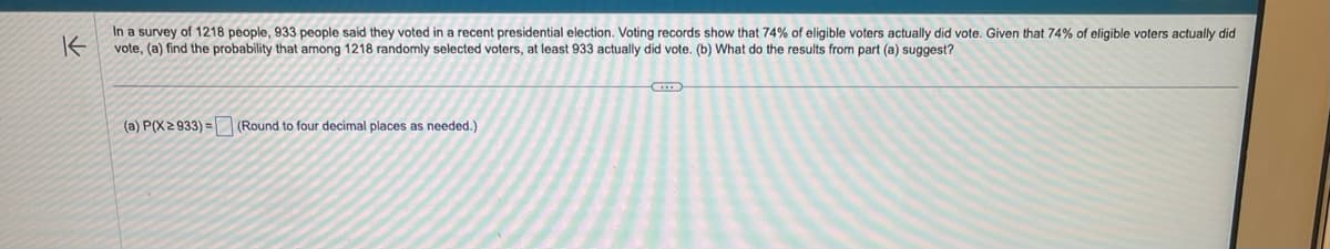 In a survey of 1218 people, 933 people said they voted in a recent presidential election. Voting records show that 74% of eligible voters actually did vote. Given that 74% of eligible voters actually did
K
vote, (a) find the probability that among 1218 randomly selected voters, at least 933 actually did vote. (b) What do the results from part (a) suggest?
(a) P(X≥ 933)= (Round to four decimal places as needed.)
G
