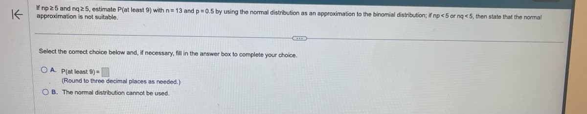 K
If np 25 and nq 25, estimate P(at least 9) with n= 13 and p = 0.5 by using the normal distribution as an approximation to the binomial distribution; if np <5 or nq <5, then state that the normal
approximation is not suitable.
C
Select the correct choice below and, if necessary, fill in the answer box to complete your choice.
OA. P(at least 9) =
(Round to three decimal places as needed.)
OB. The normal distribution cannot be used.