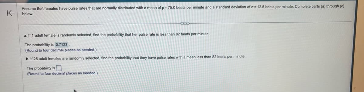 K
Assume that females have pulse rates that are normally distributed with a mean of µ = 75.0 beats per minute and a standard deviation of a = 12.5 beats per minute. Complete parts (a) through (c)
below.
a. If 1 adult female is randomly selected, find the probability that her pulse rate is less than 82 beats per minute.
The probability is 0.7123.
(Round to four decimal places as needed.)
b. If 25 adult females are randomly selected, find the probability that they have pulse rates with a mean less than 82 beats per minute.
The probability is.
(Round to four decimal places as needed.).