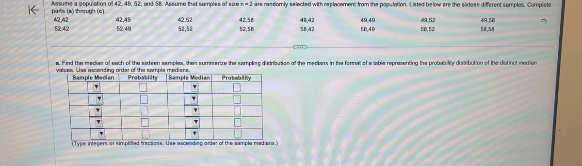 K
Assume a population of 42, 49, 52, and 58. Assume that samples of size n = 2 are randomly selected with replacement from the population. Listed below are the sixteen different samples. Complete
parts (a) through (c).
42,42
52,42
▼
Y
42,49
52,49
▼
1
42,52
52,52
M
a. Find the median of each of the sixteen samples, then summarize the sampling distribution of the medians in the format of a table representing the probability distribution of the distinct median
values. Use ascending order of the sample medians.
Sample Median
Sample Median
Probability
1
▼
▼
▼
V
42,58
52,58
▼
Probability
1
L
1
■
49,42
58,42
▼
▼
(Type integers or simplified fractions. Use ascending order of the sample medians.)
49,49
58,49
49,52
58,52
49,58
58,58