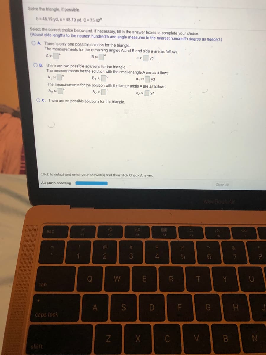 Solve the triangle, If possible.
b 48.19 yd, c= 48.19 yd, C = 75.42°
Select the correct choice below and, if necessary, fill in the answer boxes to complete your choice.
(Round side lengths to the nearest hundredth and angle measures to the nearest hundredth degree as needed.)
O A. There is only one possible solution for the triangle.
The measurements for the remaining angles A and B and side a are as follows.
yd
O B. There are two possible solutions for the triangle.
The measurements for the solution with the smaller angle A are as follows.
A,
B,
a, 8
vd
The measurements for the solution with the larger angle A are as follows.
B2
yd
OC. There are no possible solutions for this triangle.
Click to select and enter your answer(s) and then click Check Answer.
All parts showing
Clear All
MacBook Air
esc
20
883
F1
F2
F3
F4
F5
%23
%24
&
2
3
6.
8.
W
teb
S
caps lock
V
shift
