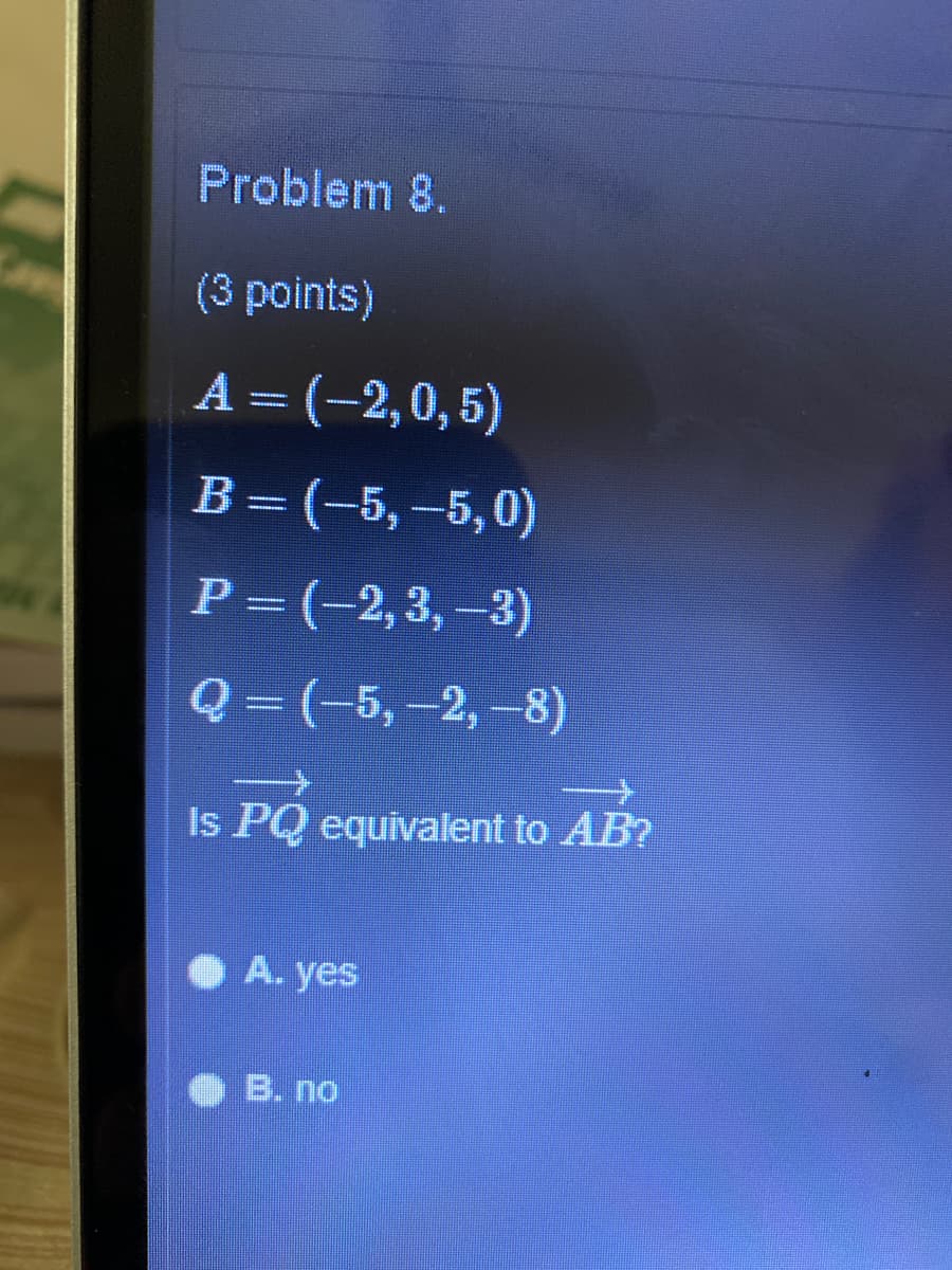 Problem 8.
(3 points)
A = (-2,0,5)
В - (-5, -5,0)
P = (-2,3, –3)
Q= (-5,-2, -8)
Is PQ equivalent to AB?
O A. yes
B. no
