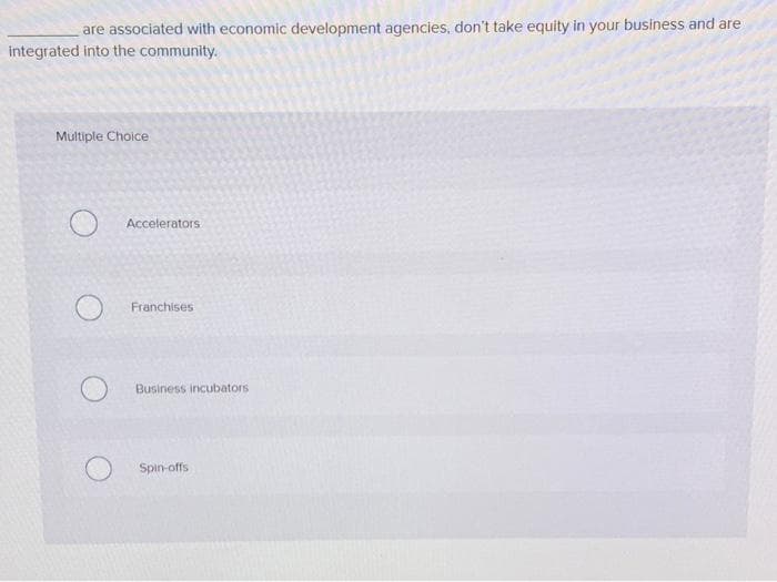 are associated with economic development agencies, don't take equity in your business and are
integrated into the community.
Multiple Choice
Accelerators
Franchises
Business incubators
Spin-offs
