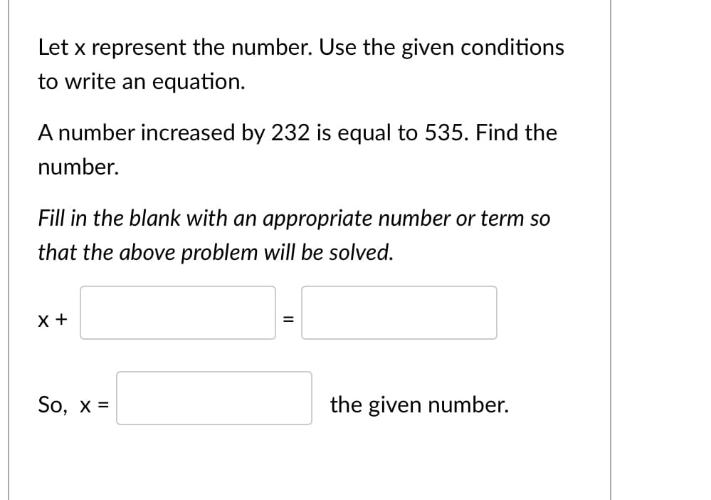 Let x represent the number. Use the given conditions
to write an equation.
A number increased by 232 is equal to 535. Find the
number.
Fill in the blank with an appropriate number or term so
that the above problem will be solved.
X +
So, x =
the given number.
