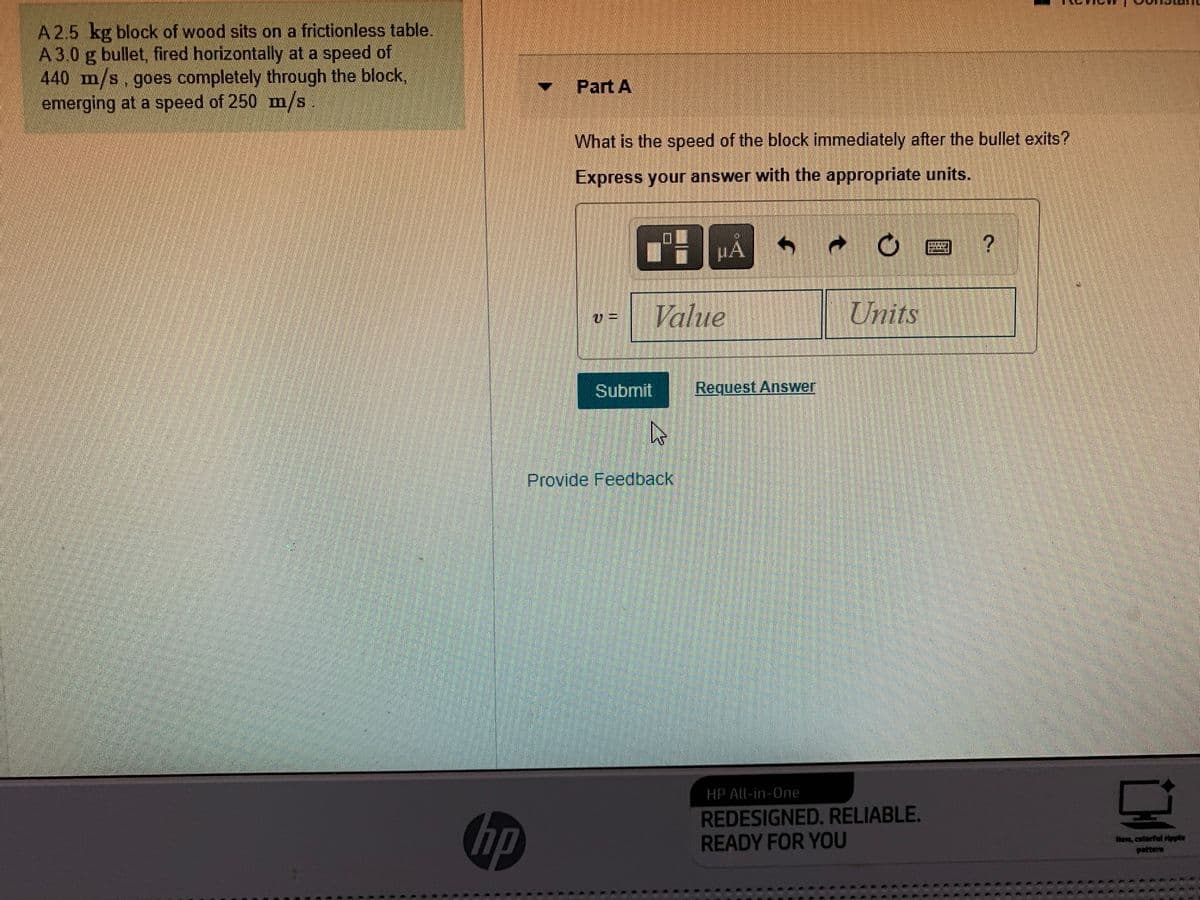 A2.5 kg block of wood sits on a frictionless table.
A3.0 g bullet, fired horizontally at a speed of
440 m/s.goes completely through the block,
emerging at a speed of 250 m/s
- Part A
What is the speed of the block immediately after the bullet exits?
Express your answer with the appropriate units.
ロ
HA
Value
Units
Submit
Request Answer
Provide Feedback
HP All-in-One
hp
REDESIGNED. RELIABLE.
READY FOR YOU
New, colorful ripple
pattera
