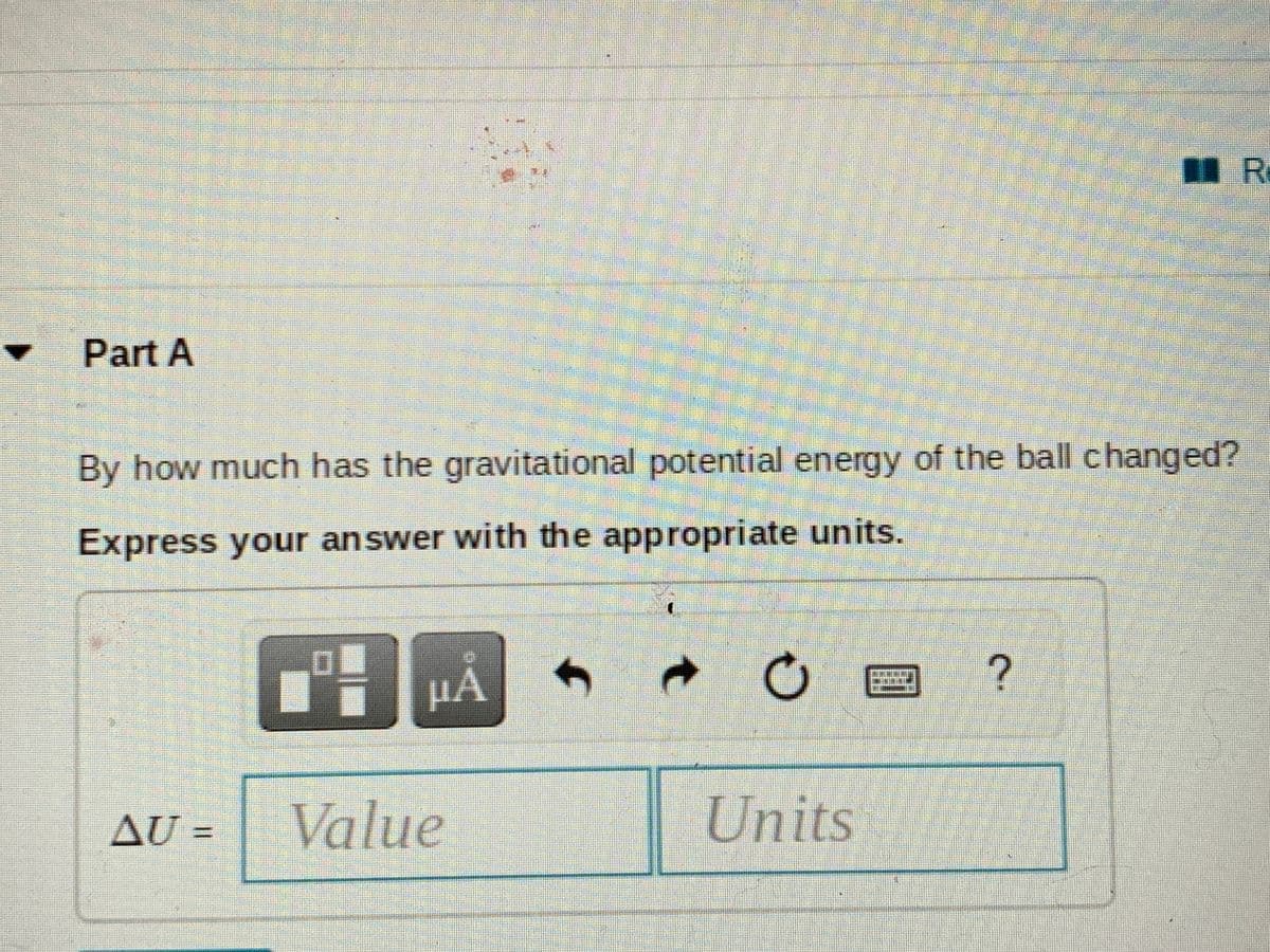 Part A
By how much has the gravitational potential energy of the ball changed?
Express your answer with the appropriate units.
HÁ
回 ?
AU =
Value
Units
%3D
