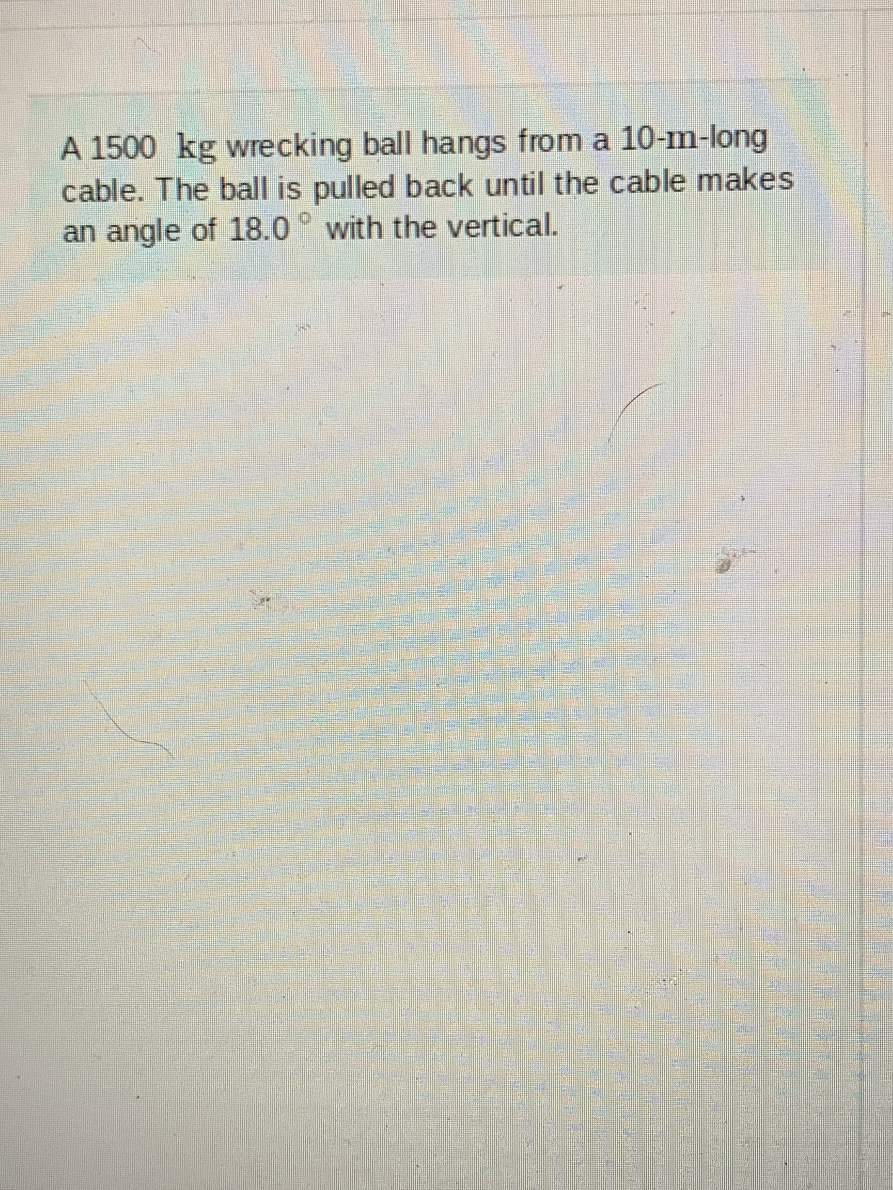 A 1500 kg wrecking ball hangs from a 10-m-long
cable. The ball is pulled back until the cable makes
an angle of 18.0° with the vertical.
