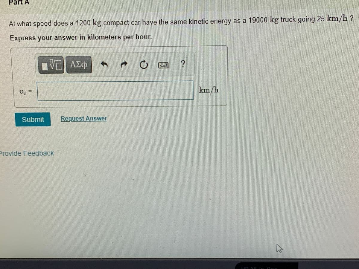 Part A
At what speed does a 1200 kg compact car have the same kinetic energy as a 19000 kg truck going 25 km/h?
Express your answer in kilometers per hour.
ΑΣΦ
km/h
Submit
Request Answer
Provide Feedback
