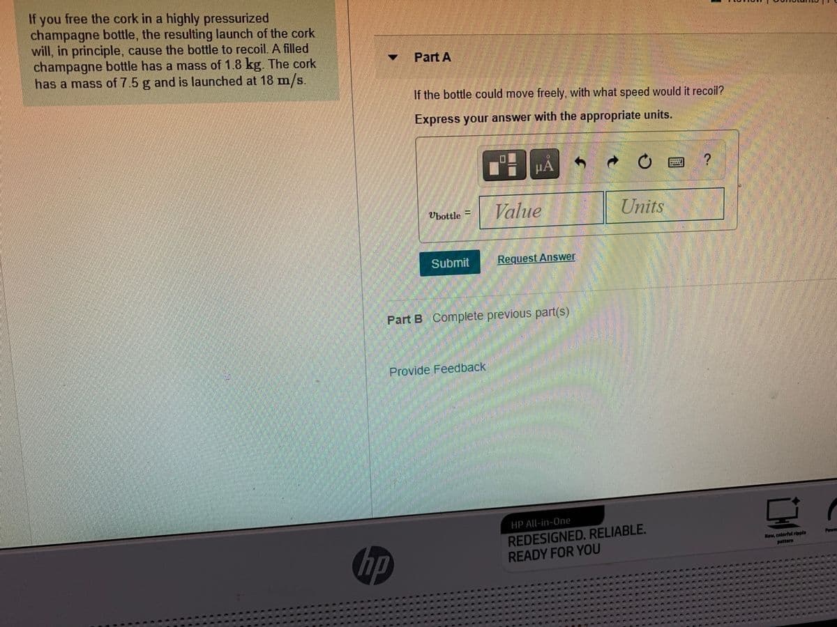 If you free the cork in a highly pressurized
champagne bottle, the resulting launch of the cork
will, in principle, cause the bottle to recoil. A filled
champagne bottle has a mass of 1.8 kg. The cork
has a mass of 7.5 g and is launched at 18 m/s.
Part A
If the bottle could move freely, with what speed would it recoil?
Express your answer with the appropriate units.
HA
Value
Units
Vbottle =
Submit
Request Answer
Part B Complete previous part(s)
Provide Feedback
HP All-in-One
hp
REDESIGNED. RELIABLE.
READY FOR YOU
Power
New, colorful ripple
pattern

