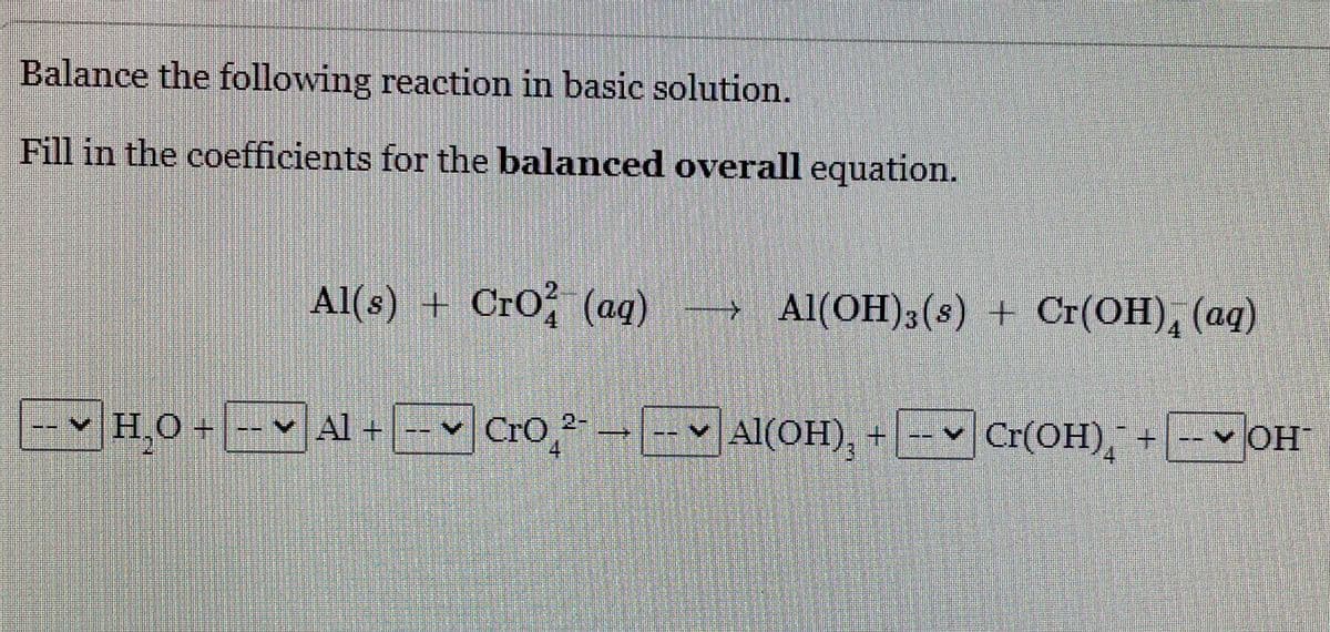 Balance the following reaction in basic solution.
Fill in the coefficients for the balanced overall equation.
Al(s) + Cro, (ag) Al(OH)3(s) + Cr(OH), (aq)
4.
v H O+ -- ♥
Al +-v CrO, --- Al(OH), + Cr(OH),
v OH
4
4
