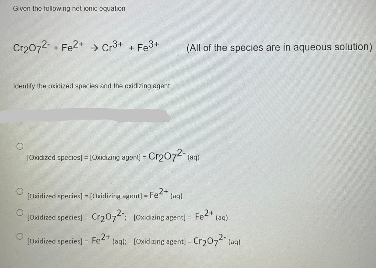 Given the following net ionic equation
Cr2072-+ Fe2+ → Cr3+ + Fe3+
(All of the species are in aqueous solution)
Identify the oxidized species and the oxidizing agent.
[Oxidized species] = [Oxidizing agent] = Cr2074 (aq)
[Oxidized species] = [Oxidizing agent] = Fe-" (aq)
%3D
2-
[Oxidized species] = Cr207; [0xidizing agent] = Fe2*
(aq)
%3D
%3D
[Oxidized species] = Fe2+
(aq); [Oxidizing agent] = Cr207 (aq)
%3D
