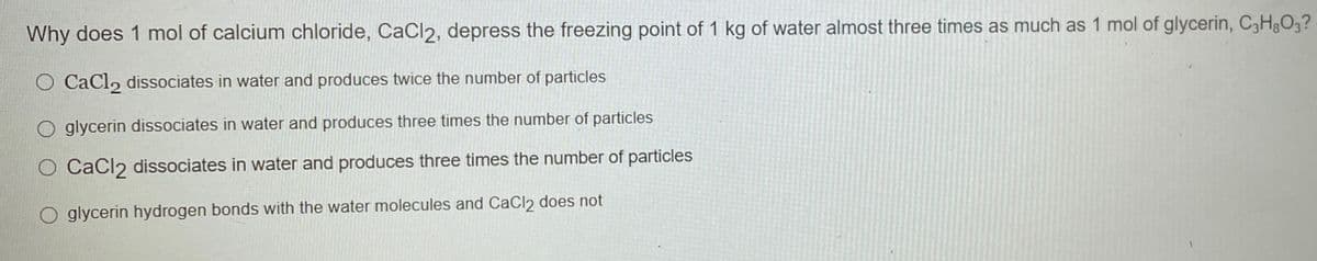 Why does 1 mol of calcium chloride, CaCl2, depress the freezing point of 1 kg of water almost three times as much as 1 mol of glycerin, C3H&O3?
O CaCl, dissociates in water and produces twice the number of particles
O glycerin dissociates in water and produces three times the number of particles
O Cacl2 dissociates in water and produces three times the number of particles
O glycerin hydrogen bonds with the water molecules and CaCl2 does not
