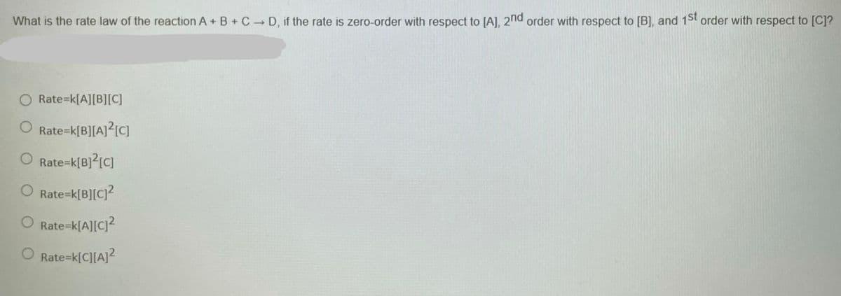 What is the rate law of the reaction A+ B + C D, if the rate is zero-order with respect to [A], 2nd order with respect to [B], and 15t order with respect to [C]?
O Rate=k[A][B][C]
Rate=k[B][A]?[C]
Rate=k[B]?[C]
Rate=k[B][C]?
Rate=k[A][C]?
Rate=k[C][A]?
