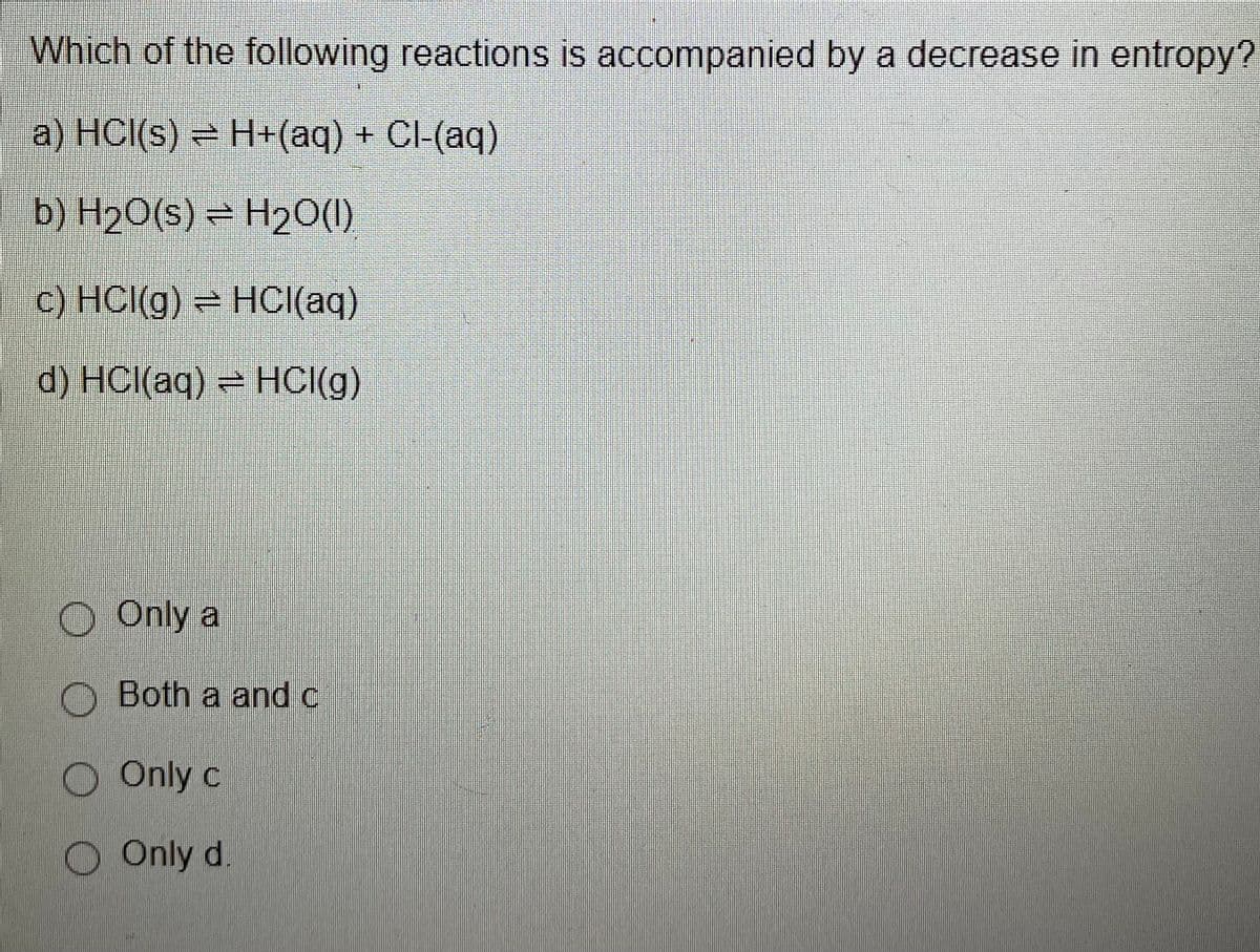 Which of the following reactions is accompanied by a decrease in entropy?
a) HCl(s) = H+(aq) + Cl-(aq)
b) H2O(s) = H20(1)
C) HCl(g) = HCI(aq)
d) HCl(aq) = HCI(g)
O Only a
O Both a and c
O Only c
Only d.
