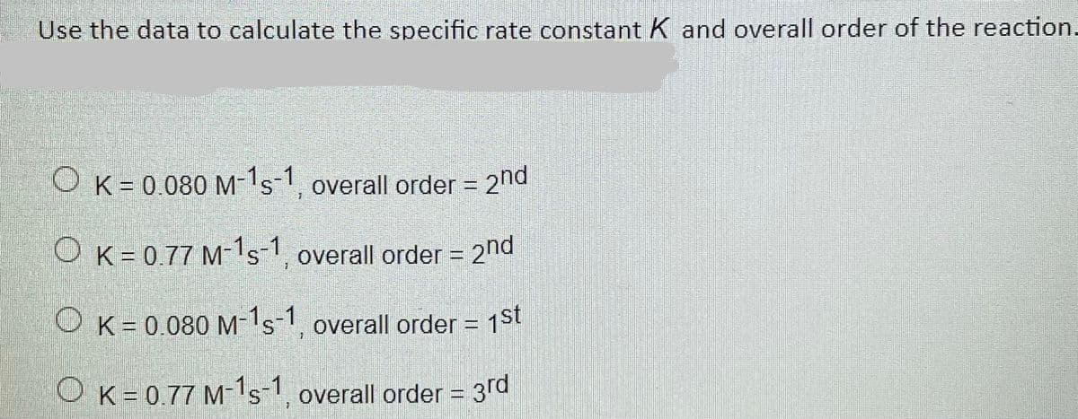 Use the data to calculate the specific rate constant K and overall order of the reaction.
O K= 0.080 M-1s-1, overall order = 2nd
O K= 0.77 M-1s-1, overall order = 2nd
O K= 0.080 M-1s1, overall order = 1St
OK= 0.77 M-1s-1, overall order = 3rd
