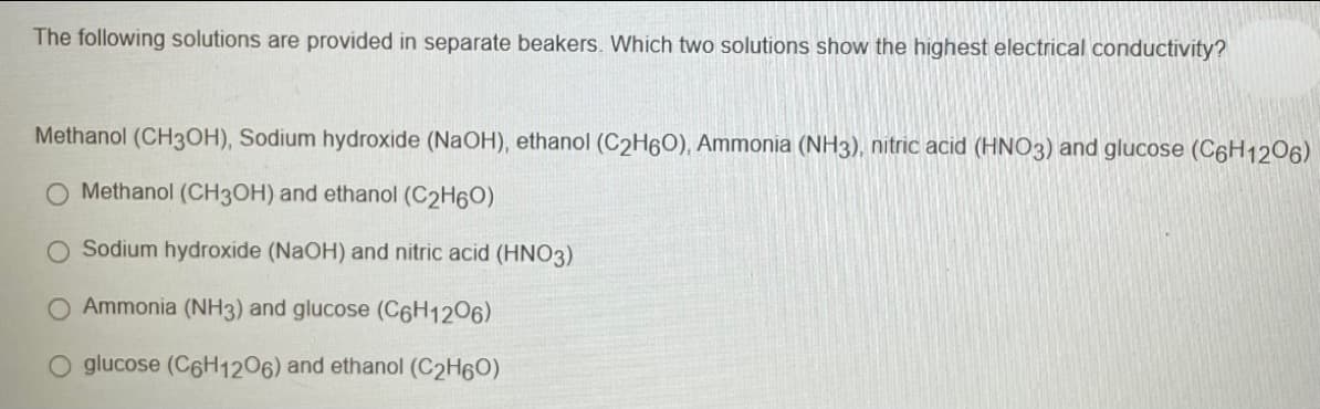 The following solutions are provided in separate beakers. Which two solutions show the highest electrical conductivity?
Methanol (CH3OH), Sodium hydroxide (NAOH), ethanol (C2H60), Ammonia (NH3), nitric acid (HNO3) and glucose (C6H12O6)
Methanol (CH3OH) and ethanol (C2H60)
Sodium hydroxide (NaOH) and nitric acid (HN03)
Ammonia (NH3) and glucose (C6H1206)
O glucose (C6H1206) and ethanol (C2H60)
