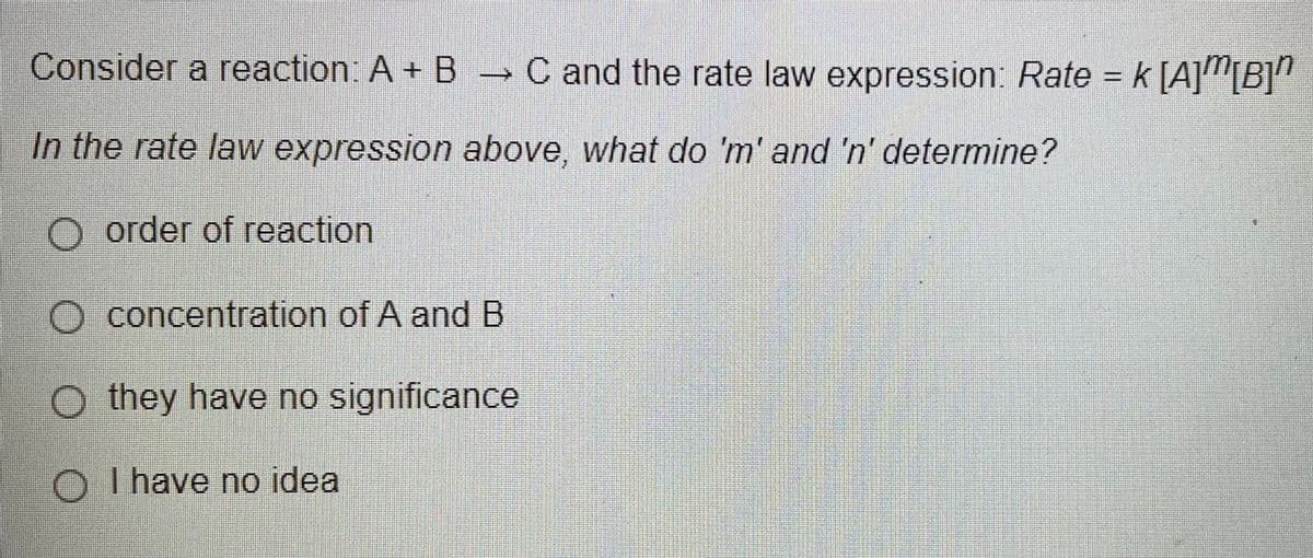 Consider a reaction: A+ B C and the rate law expression: Rate = k [A]"[B]"
In the rate law expression above, what do 'm' and 'n' determine?
O order of reaction
O concentration of A and B
O they have no significance
O I have no idea
