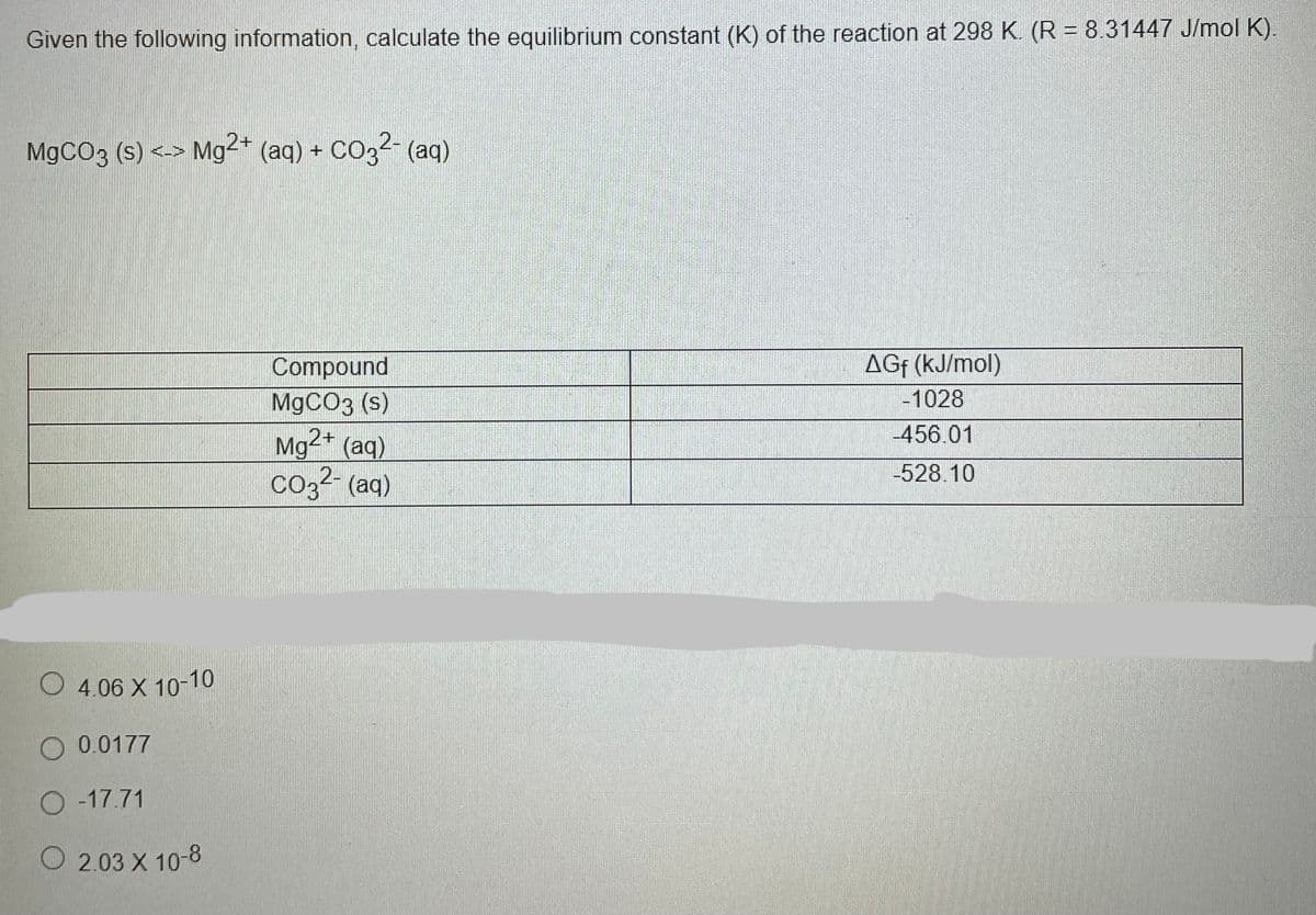 Given the following information, calculate the equilibrium constant (K) of the reaction at 298 K. (R = 8.31447 J/mol K).
M9CO3 (s) <->
Mg2+ (aq) + CO32- (aq)
AGf (kJ/mol)
Compound
M9CO3 (s)
Mg²* (aq)
co3?- (aq)
-1028
456.01
-528.10
O 4.06 X 10-10
O 0.0177
O -17.71
O 2.03 X 10-8
