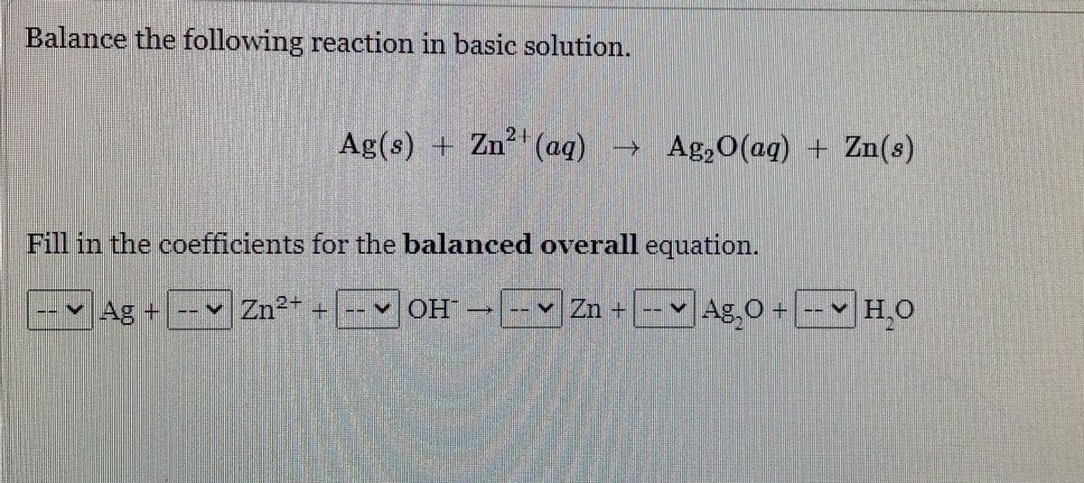 Balance the following reaction in basic solution.
Ag(s) + Zn (aq)
21
Ag,O(aq) + Zn(s)
Fill in the coefficients for the balanced overall equation.
Ag +
Zn2-
OH
vZn +
Ag, 0 +
H,O

