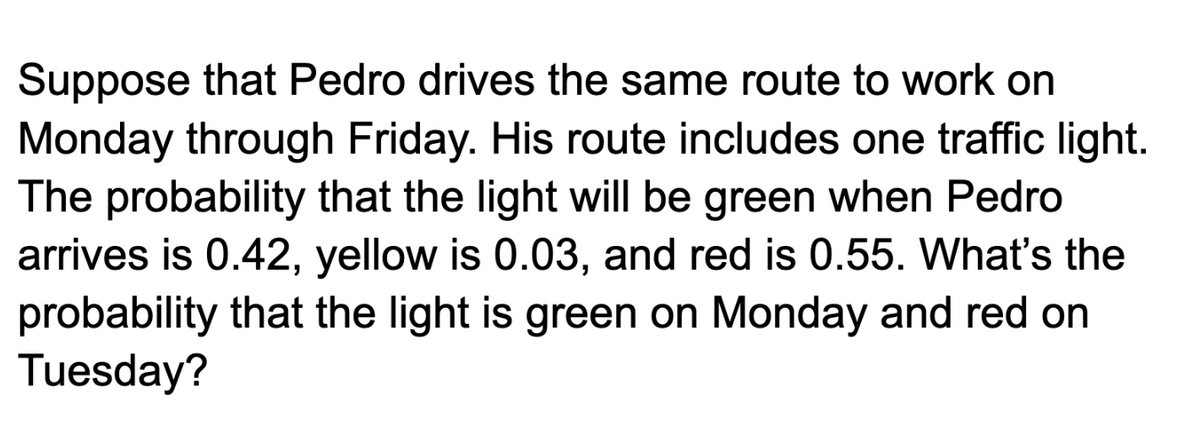 Suppose that Pedro drives the same route to work on
Monday through Friday. His route includes one traffic light.
The probability that the light will be green when Pedro
arrives is 0.42, yellow is 0.03, and red is 0.55. What's the
probability that the light is green on Monday and red on
Tuesday?