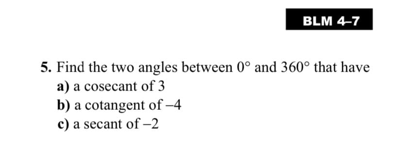 BLM 4-7
5. Find the two angles between 0° and 360° that have
a) a cosecant of 3
b) a cotangent of -4
c) a secant of –2
