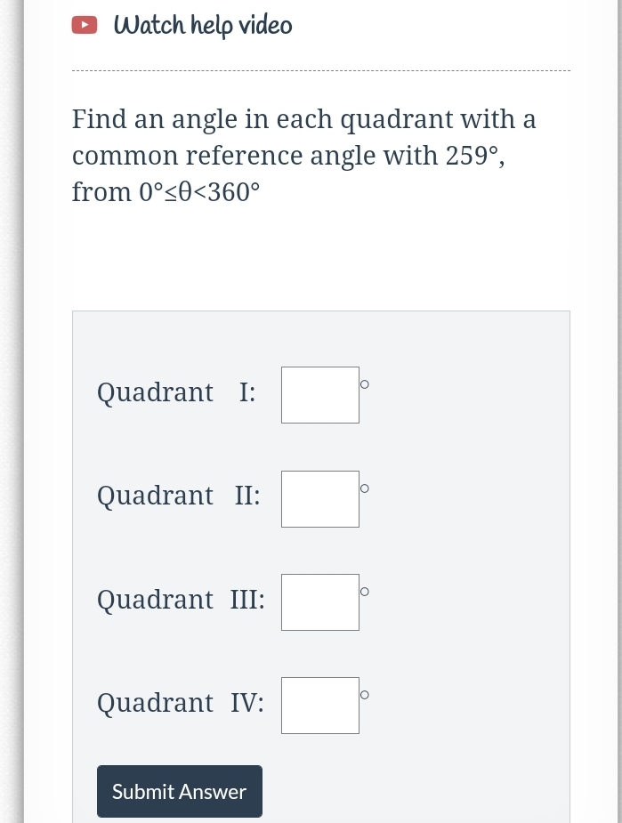 o Watch help video
Find an angle in each quadrant with a
common reference angle with 259°,
from 0°<0<360°
Quadrant I:
Quadrant II:
Quadrant III:
Quadrant IV:
Submit Answer
