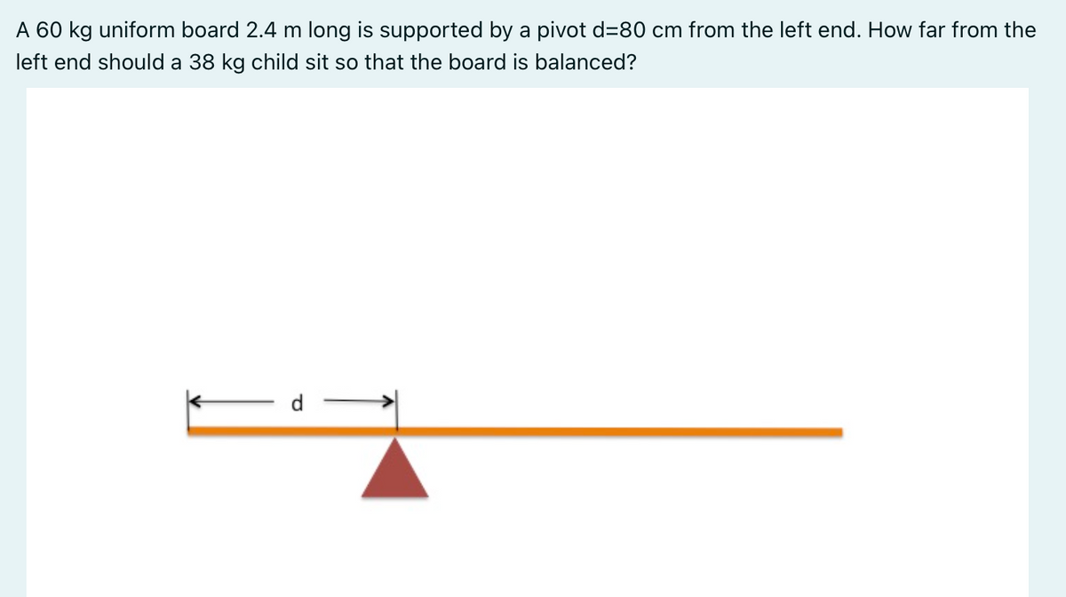 A 60 kg uniform board 2.4 m long is supported by a pivot d=80 cm from the left end. How far from the
left end should a 38 kg child sit so that the board is balanced?
