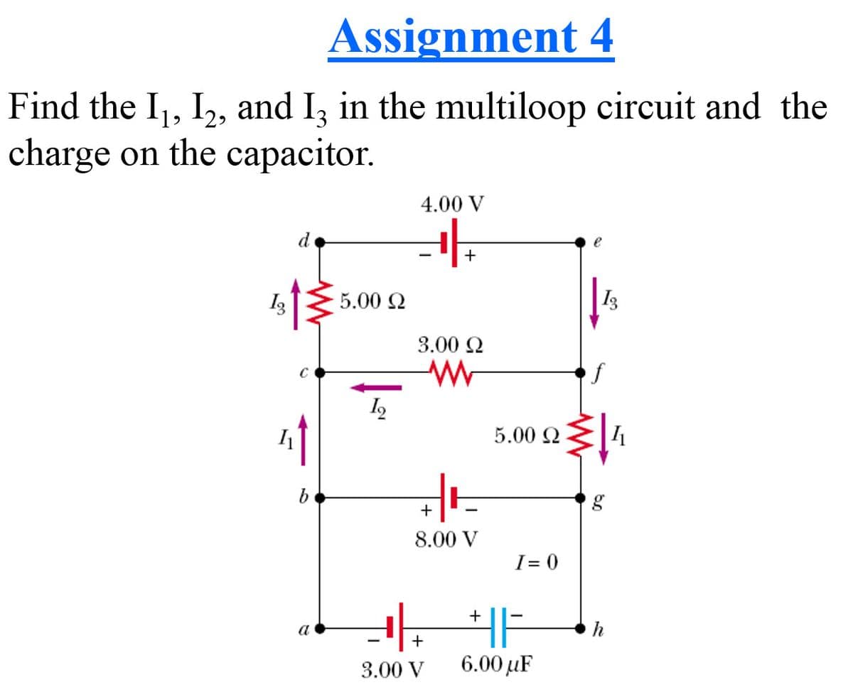 Assignment 4
Find the I,, I,, and I, in the multiloop circuit and the
charge on the capacitor.
4.00 V
d
e
+
I3
5.00 Q
3.00 Q
5.00 Q
g
+
8.00 V
I= 0
+
a
h
+
3.00 V
6.00 µF
