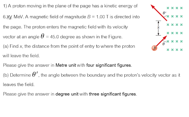 1) A proton moving in the plane of the page has a kinetic energy of
x x x x
6.Xy MeV. A magnetic field of magnitude B = 1.00 T is directed into
** x x
xx x x
the page. The proton enters the magnetic field with its velocity
** * *
vector at an angle 0 = 45.0 degree as shown in the Figure.
(a) Find x, the distance from the point of entry to where the proton
* x x*
will leave the field.
Please give the answer in Metre unit with four significant figures.
(b) Determine 0', the angle between the boundary and the proton's velocity vector as it
leaves the field.
Please give the answer in degree unit with three significant figures.
