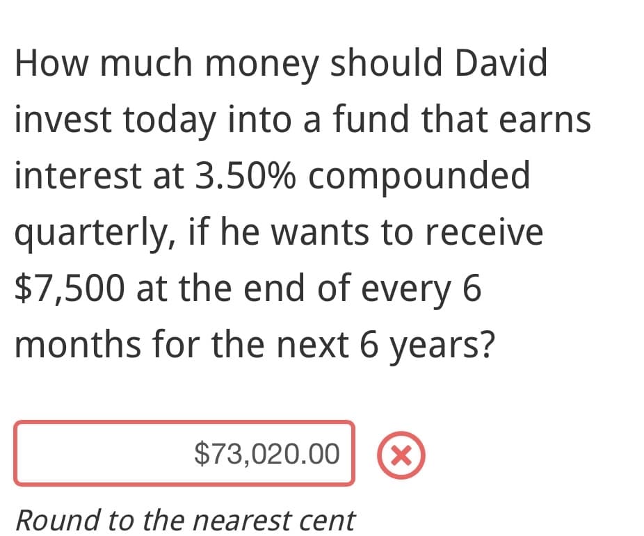 How much money should David
invest today into a fund that earns
interest at 3.50% compounded
quarterly, if he wants to receive
$7,500 at the end of every 6
months for the next 6 years?
$73,020.00 X
Round to the nearest cent