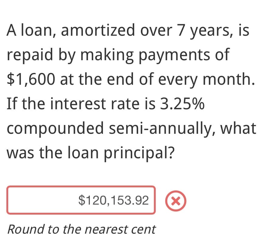 A loan, amortized over 7 years, is
repaid by making payments of
$1,600 at the end of every month.
If the interest rate is 3.25%
compounded semi-annually, what
was the loan principal?
$120,153.92 (X)
Round to the nearest cent
