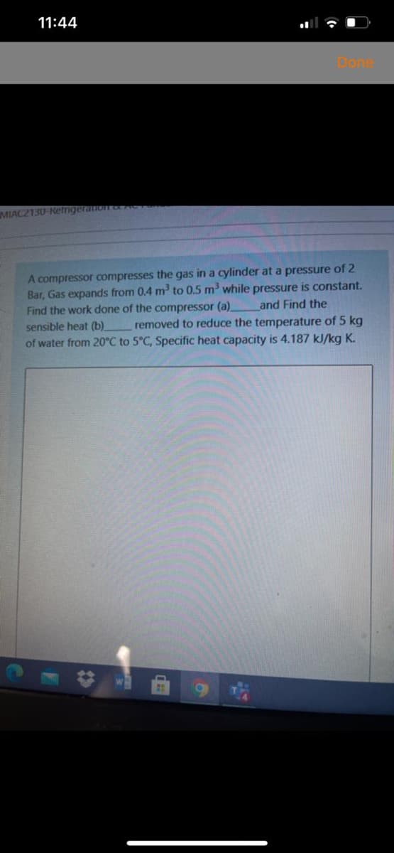 11:44
Done
MIACZ130-Retnigeration cAC
A compressor compresses the gas in a cylinder at a pressure of 2
Bar, Gas expands from 0.4 m to 0.5 m while pressure is constant.
Find the work done of the compressor (a) and Find the
removed to reduce the temperature of 5 kg
of water from 20°C to 5°C, Specific heat capacity is 4.187 kJ/kg K.
sensible heat (b).
