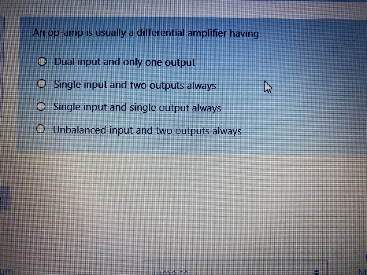 An op-amp is usually a differential amplifier having
O Dual input and only one output
Single input and two outputs always
O Single input and single output always
O Unbalanced input and two outputs always
um
umpto
