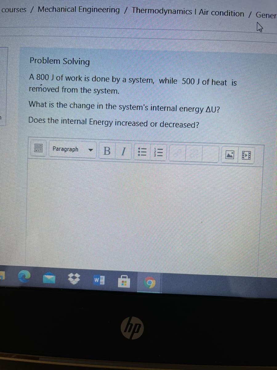 courses / Mechanical Engineering / Thermodynamics I Air condition / Gener
Problem Solving
A 800 J of work is done by a system, while 500 J of heat is
removed from the system.
What is the change in the system's internal energy AU?
Does the internal Energy increased or decreased?
Paragraph
B I
hp
